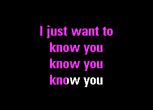 I just want to
know you

know you
know you