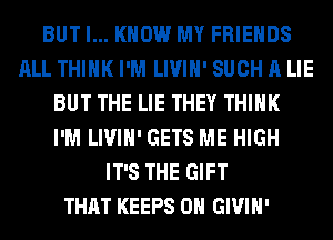 BUT I... KNOW MY FRIENDS
ALL THINK I'M LIVIH' SUCH A LIE
BUT THE LIE THEY THINK
I'M LIVIH' GETS ME HIGH
IT'S THE GIFT
THAT KEEPS 0H GIVIH'