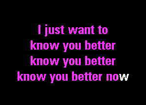 I just want to
know you better

know you better
know you better now