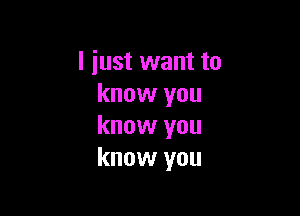 I just want to
know you

know you
know you