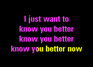 I just want to
know you better

know you better
know you better now