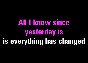 All I know since

yesterday is
is everything has changed