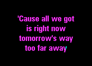 'Cause all we got
is right now

tomorrow's way
too far away