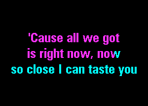 'Cause all we got

is right now, now
so close I can taste you