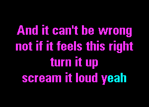 And it can't be wrong
not if it feels this right

turn it up
scream it loud yeah