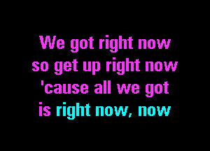 We got right now
so get up right now

'cause all we got
is right now, now