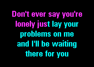 Don't ever say you're
lonely just lay your

problems on me
and I'll be waiting
there for you