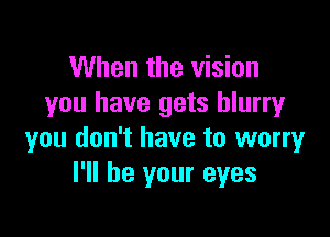 When the vision
you have gets blurry

you don't have to worry
I'll be your eyes