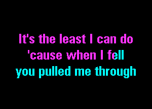 It's the least I can do

'cause when I fell
you pulled me through