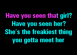 Have you seen that girl?
Have you seen her?
She's the freakiest thing
you gotta meet her