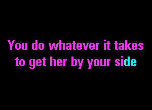 You do whatever it takes

to get her by your side