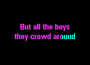 But all the boys

they crowd around