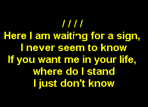 I I I I
Here I am waitiog for a sign,
I never seem to know
If you want me in your life,
where do I stand
I just don't know