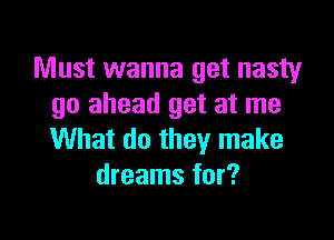 Must wanna get nasty
go ahead get at me

What do they make
dreams for?