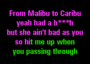 From Malibu to Carihu
yeah had a hemeh
but she ain't had as you
so hit me up when
you passing through