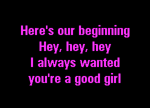 Here's our beginning
Hey.hey.hey

I always wanted
you're a good girl