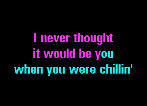 I never thought

it would be you
when you were chillin'