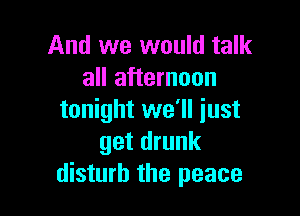 And we would talk
all afternoon

tonight we'll just
get drunk
disturb the peace