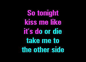 So tonight
kiss me like

it's do or die
take me to
the other side