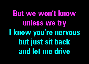 But we won't know
unless we try

I know you're nervous
but iust sit back
and let me drive