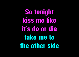 So tonight
kiss me like

it's do or die
take me to
the other side