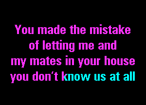 You made the mistake
of letting me and
my mates in your house
you don't know us at all