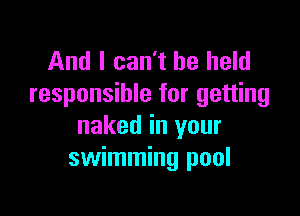 And I can't be held
responsible for getting

naked in your
swimming pool