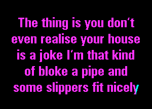 The thing is you don't
even realise your house
is a ioke I'm that kind
of bloke a pipe and
some slippers fit nicely