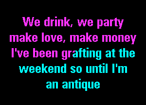 We drink, we party
make love, make money
I've been grafting at the

weekend so until I'm

an antique