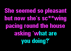 She seemed so pleasant
but now she's scmwing
pacing round the house
asking 'what are
you doing?