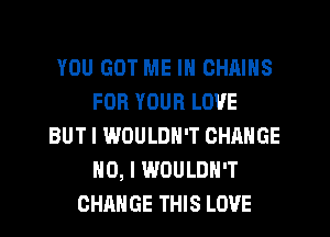 YOU GOT ME IN CHAINS
FOR YOUR LOVE
BUT I WOULDN'T CHANGE
NO, I WOULDN'T
CHANGE THIS LOVE