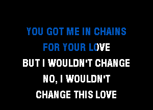 YOU GOT ME IN CHAINS
FOR YOUR LOVE
BUT I WOULDN'T CHANGE
NO, I WOULDN'T
CHANGE THIS LOVE
