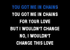 YOU GOT ME IN CHAINS
YOU GOT ME IN CHAINS
FOR YOUR LOVE
BUT I WOULDN'T CHANGE
NO, I WOULDN'T
CHANGE THIS LOVE