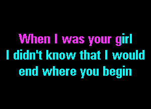 When I was your girl

I didn't know that I would
end where you begin