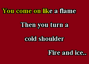You come on like a flame

Then you turn a

cold shoulder

Fire and ice..