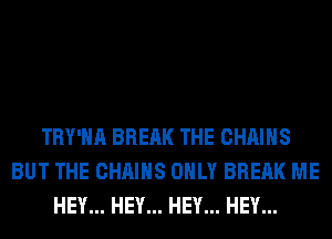 TRY'HA BREAK THE CHAINS
BUT THE CHAINS ONLY BREAK ME
HEY... HEY... HEY... HEY...