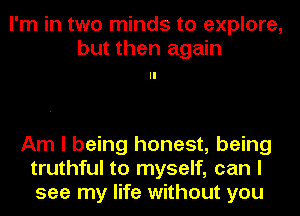 I'm in two minds to explore,
but then again

Am I being honest, being
truthful to myself, can I
see my life without you