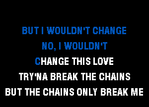 BUT I WOULDN'T CHANGE
NO, I WOULDN'T
CHANGE THIS LOVE
TRY'HA BREAK THE CHAINS
BUT THE CHAINS ONLY BREAK ME