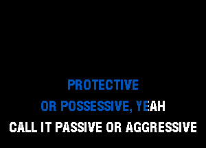PROTECTIVE
0R POSSESSIVE, YEAH
CALL IT PASSIVE 0R AGGRESSIVE