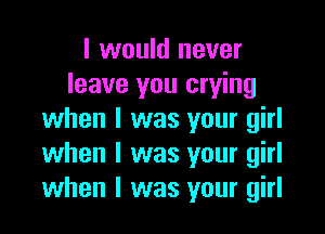 I would never
leave you crying

when I was your girl
when l was your girl
when l was your girl