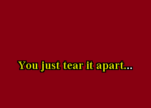 You just tear it apart...