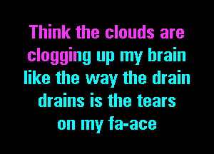 Think the clouds are
clogging up my brain
like the way the drain
drains is the tears
on my fa-ace