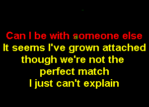 Can I be with someone else
It seems I've grown attached
though we're not the
perfect match
I just can't explain