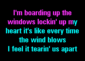 I'm hoarding up the
windows lockin' up my
heart it's like every time

the wind blows
I feel it tearin' us apart