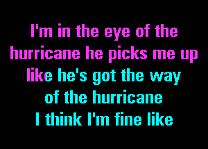 I'm in the eye of the
hurricane he picks me up
like he's got the way
of the hurricane
I think I'm fine like