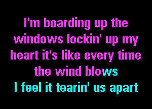 I'm hoarding up the
windows lockin' up my
heart it's like every time

the wind blows
I feel it tearin' us apart