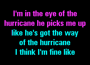 I'm in the eye of the
hurricane he picks me up
like he's got the way
of the hurricane
I think I'm fine like