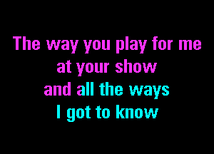 The way you play for me
at your show

and all the ways
I got to know