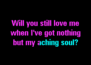 Will you still love me

when I've got nothing
but my aching soul?