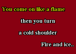 You come on like a flame

then you turn

a cold shoulder

Fire and ice..